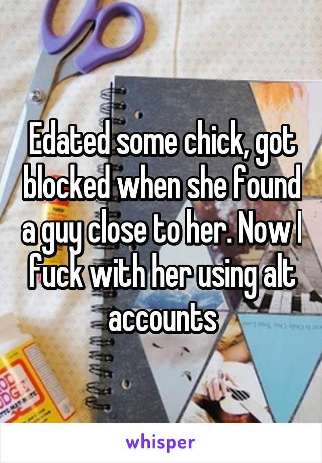 Edated some chick, got blocked when she found a guy close to her. Now I fuck with her using alt accounts
