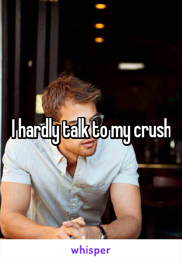I hardly talk to my crush