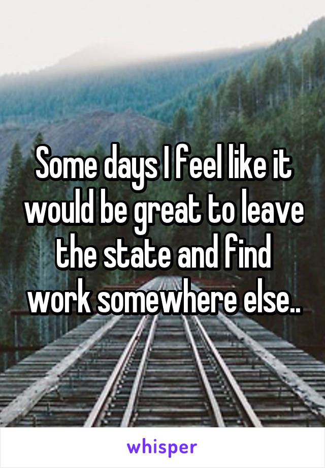 Some days I feel like it would be great to leave the state and find work somewhere else..