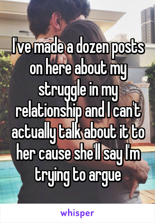 I've made a dozen posts on here about my struggle in my relationship and I can't actually talk about it to her cause she'll say I'm trying to argue
