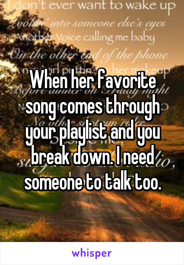 When her favorite song comes through your playlist and you break down. I need someone to talk too.