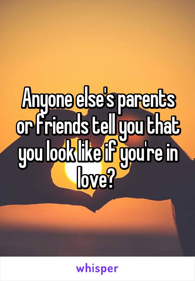 Anyone else's parents or friends tell you that you look like if you're in love? 