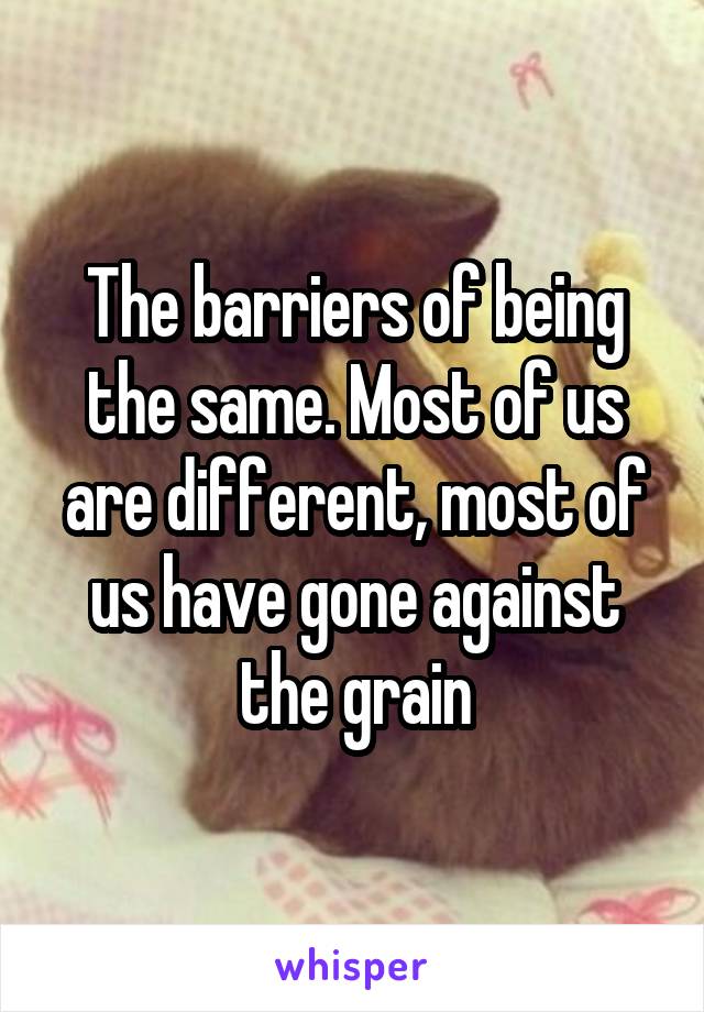 The barriers of being the same. Most of us are different, most of us have gone against the grain