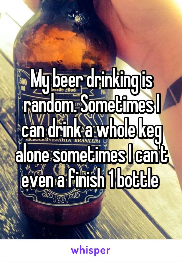 My beer drinking is random. Sometimes I can drink a whole keg alone sometimes I can't even a finish 1 bottle 