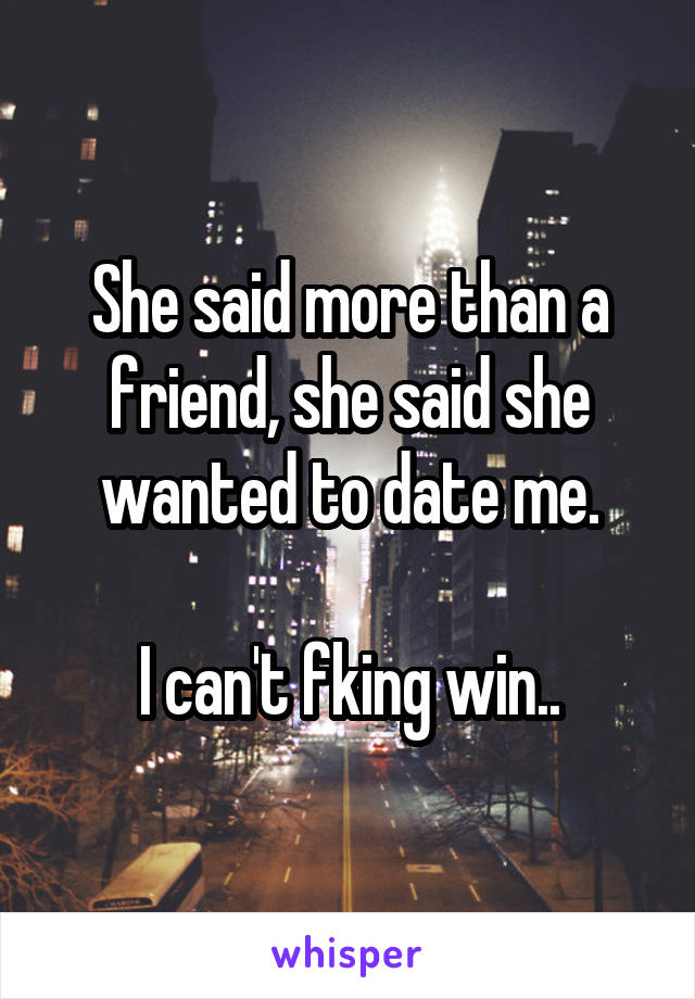 She said more than a friend, she said she wanted to date me.

I can't fking win..