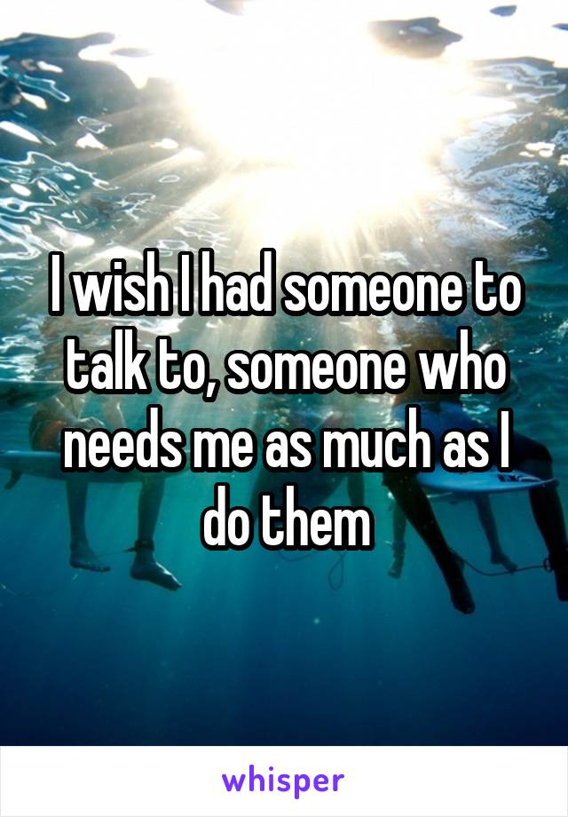 I wish I had someone to talk to, someone who needs me as much as I do them