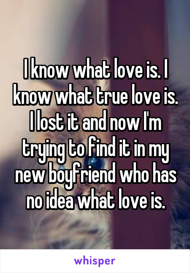 I know what love is. I know what true love is. I lost it and now I'm trying to find it in my new boyfriend who has no idea what love is.