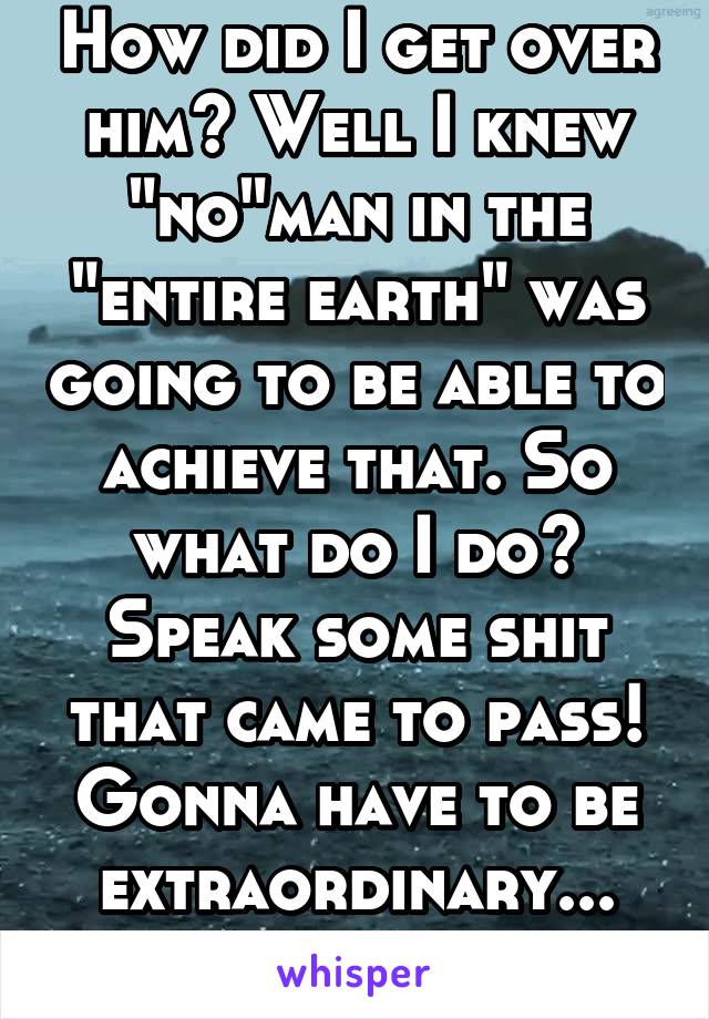 How did I get over him? Well I knew "no"man in the "entire earth" was going to be able to achieve that. So what do I do? Speak some shit that came to pass! Gonna have to be extraordinary...
A women.