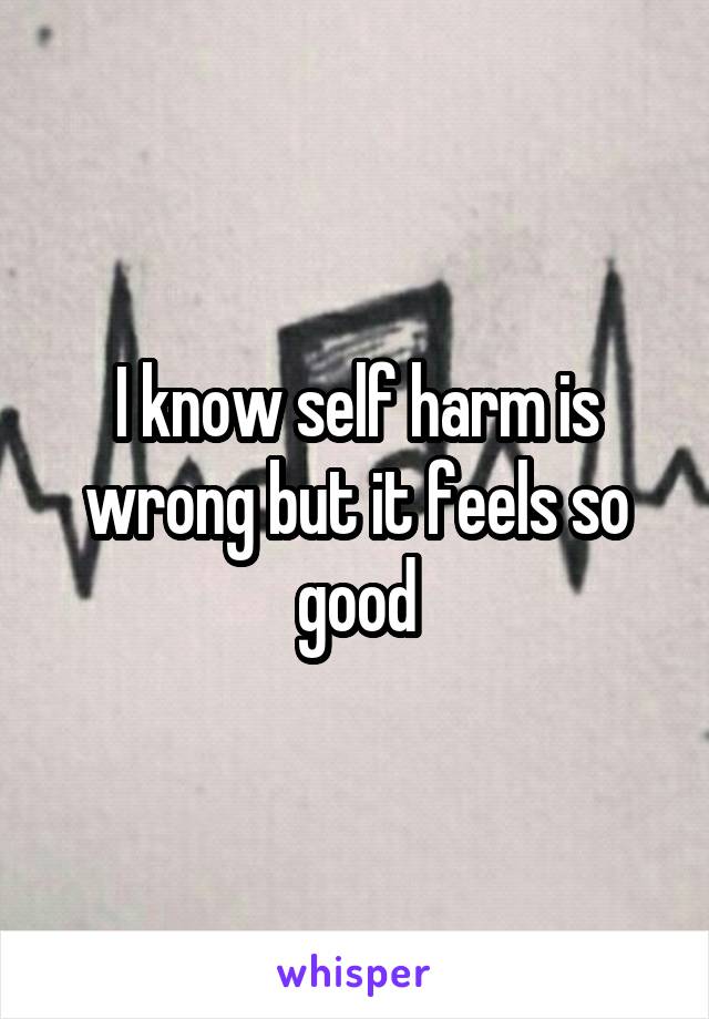 I know self harm is wrong but it feels so good