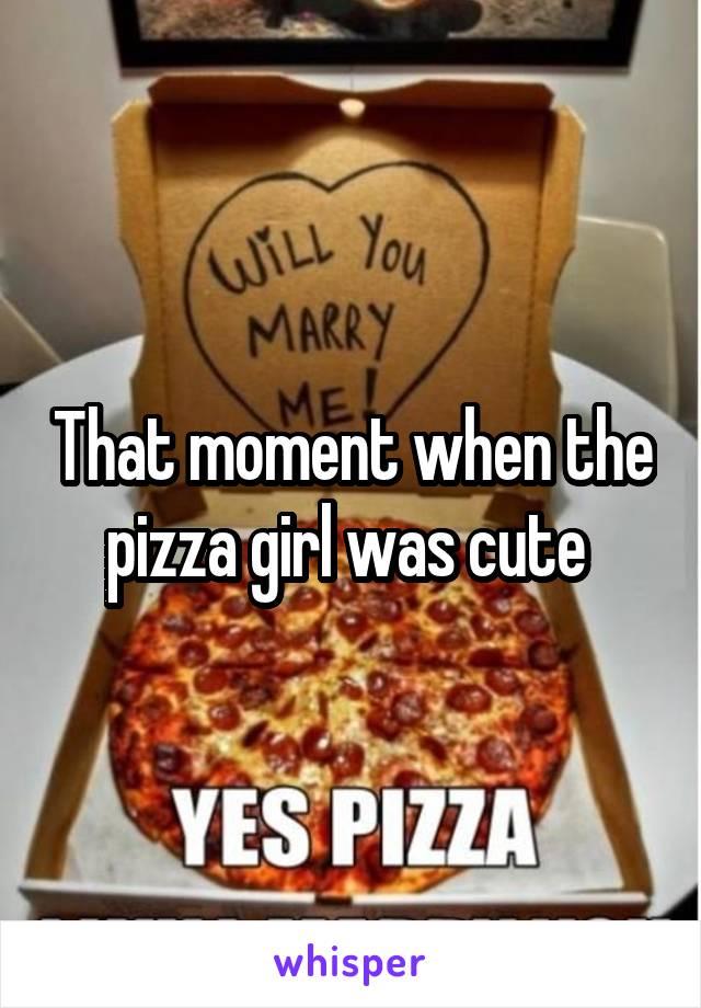 That moment when the pizza girl was cute 