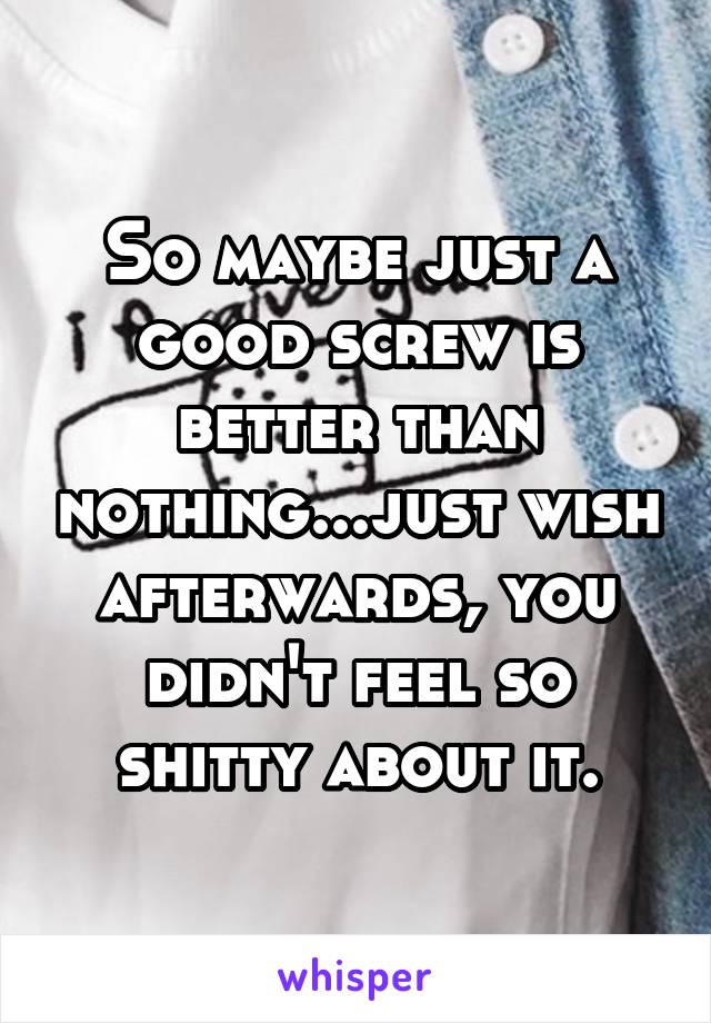 So maybe just a good screw is better than nothing...just wish afterwards, you didn't feel so shitty about it.