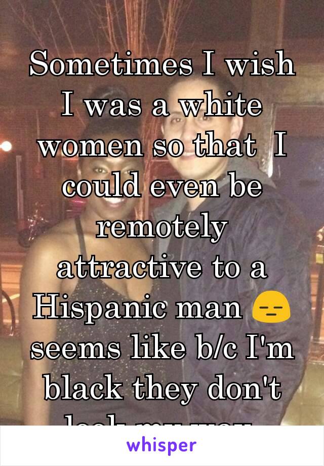Sometimes I wish I was a white women so that  I could even be remotely attractive to a Hispanic man 😑 seems like b/c I'm black they don't look my way 