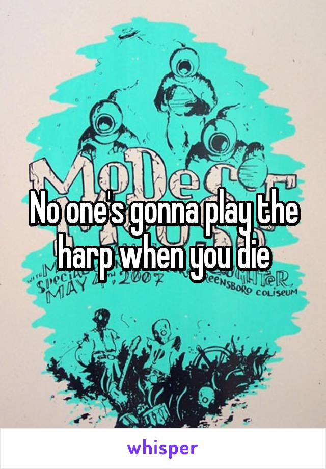 No one's gonna play the harp when you die