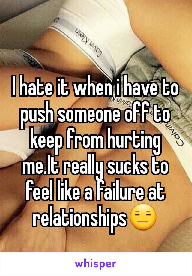 I hate it when i have to push someone off to keep from hurting me.It really sucks to feel like a failure at relationships😑