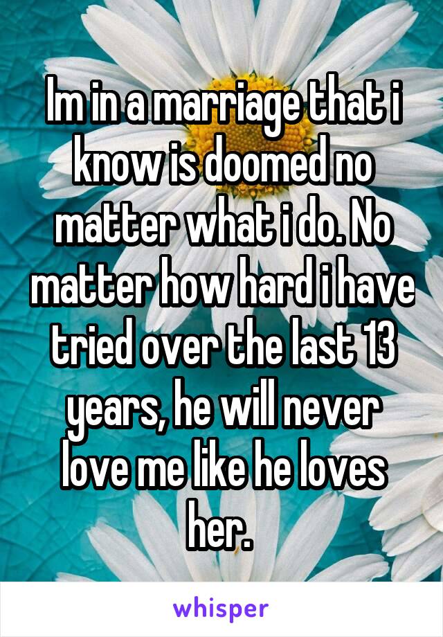 Im in a marriage that i know is doomed no matter what i do. No matter how hard i have tried over the last 13 years, he will never love me like he loves her. 