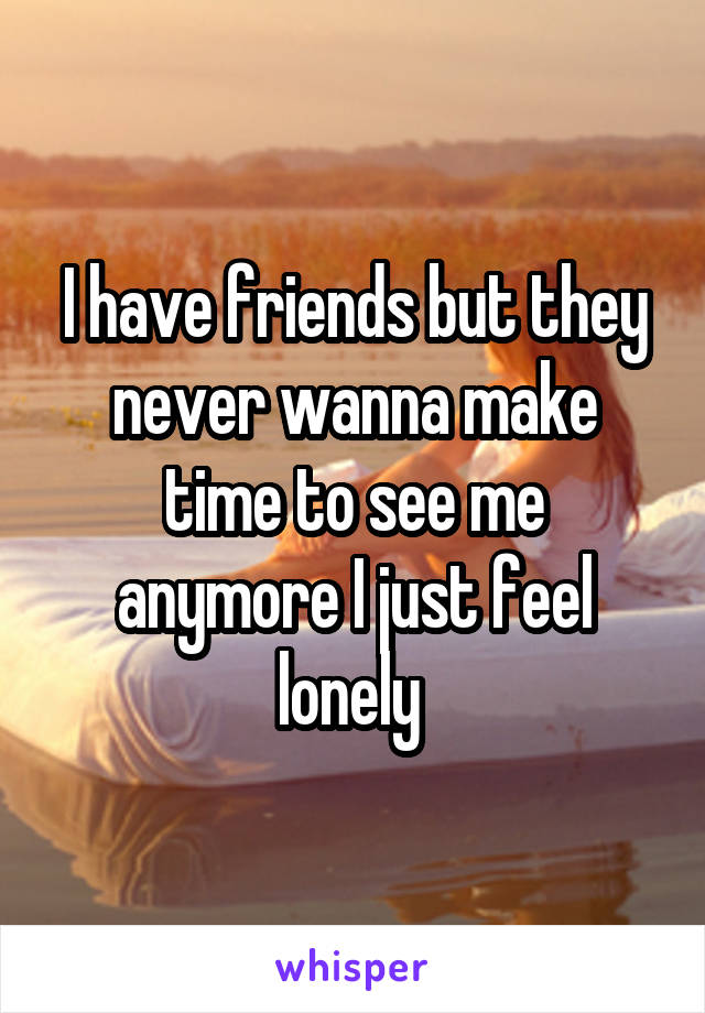 I have friends but they never wanna make time to see me anymore I just feel lonely 