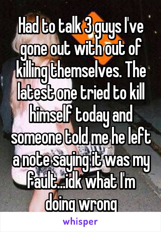 Had to talk 3 guys I've gone out with out of killing themselves. The latest one tried to kill himself today and someone told me he left a note saying it was my fault...idk what I'm doing wrong