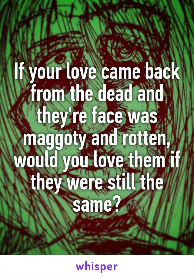 If your love came back from the dead and they're face was maggoty and rotten, would you love them if they were still the same?
