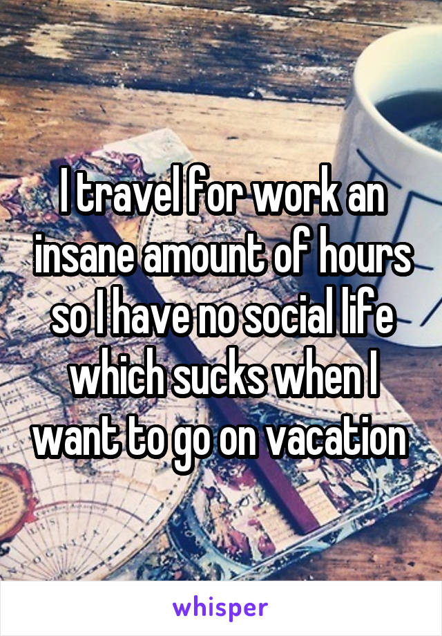 I travel for work an insane amount of hours so I have no social life which sucks when I want to go on vacation 