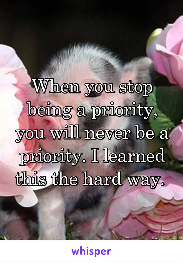 When you stop being a priority, you will never be a priority. I learned this the hard way. 