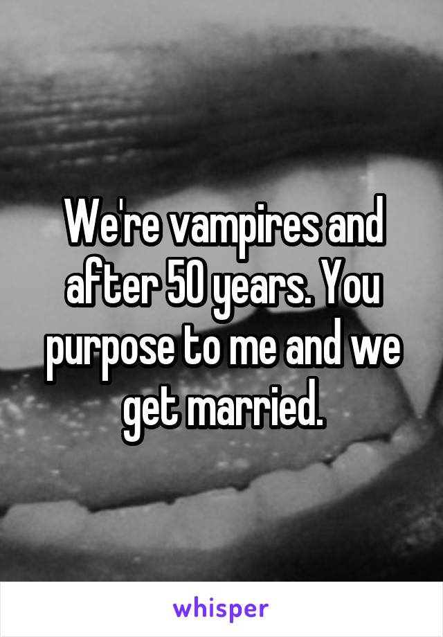 We're vampires and after 50 years. You purpose to me and we get married.