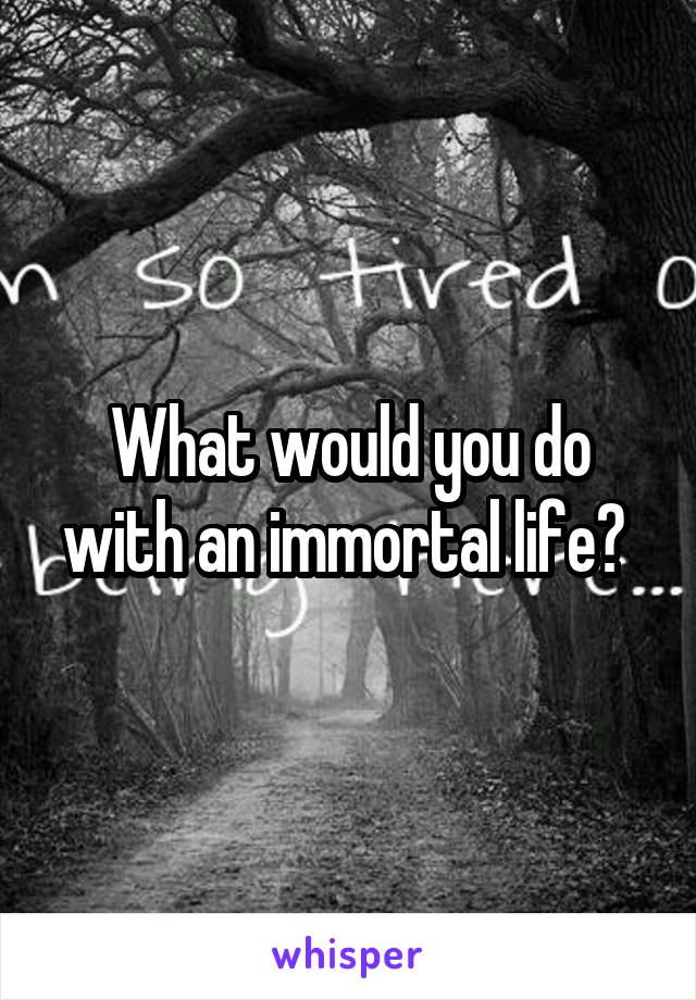 What would you do with an immortal life? 