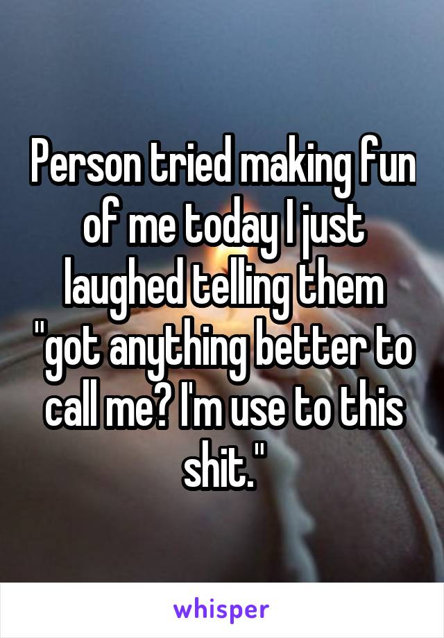 Person tried making fun of me today I just laughed telling them "got anything better to call me? I'm use to this shit."
