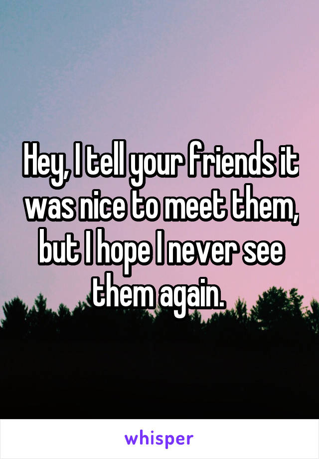 Hey, I tell your friends it was nice to meet them, but I hope I never see them again. 