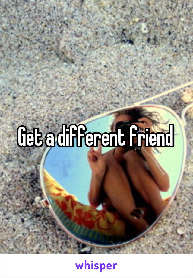 Get a different friend 