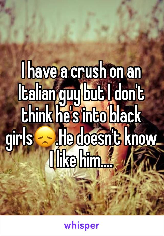 I have a crush on an Italian guy but I don't think he's into black girls😞.He doesn't know I like him....