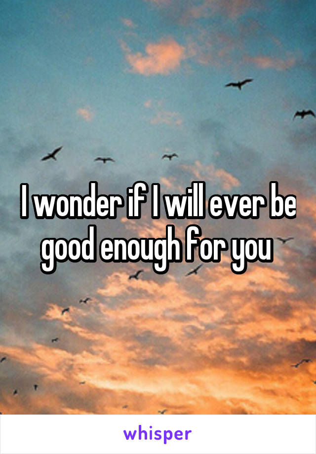 I wonder if I will ever be good enough for you 