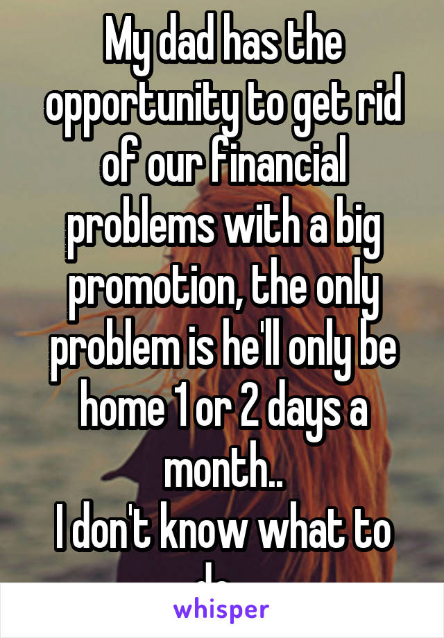 My dad has the opportunity to get rid of our financial problems with a big promotion, the only problem is he'll only be home 1 or 2 days a month..
I don't know what to do...