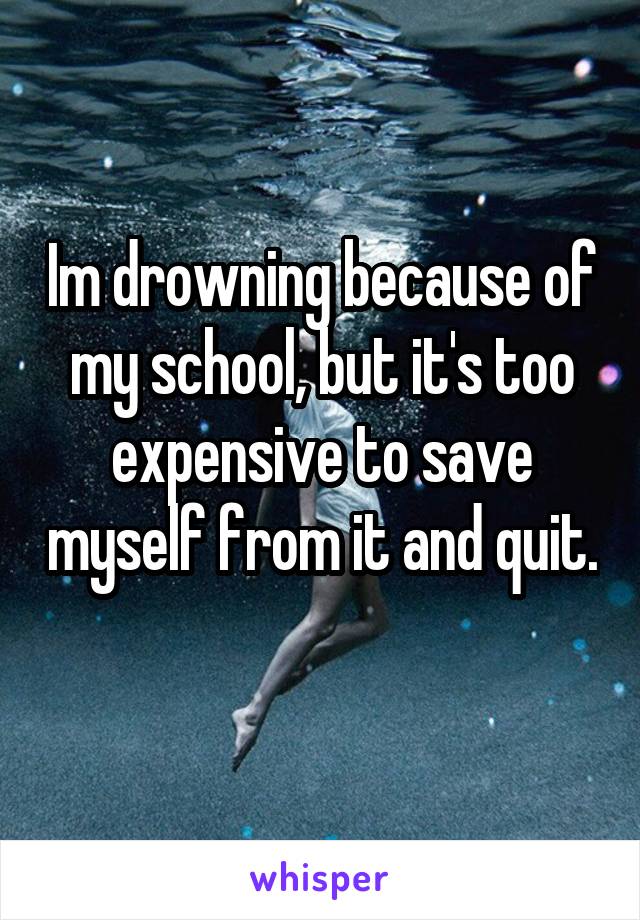 Im drowning because of my school, but it's too expensive to save myself from it and quit. 
