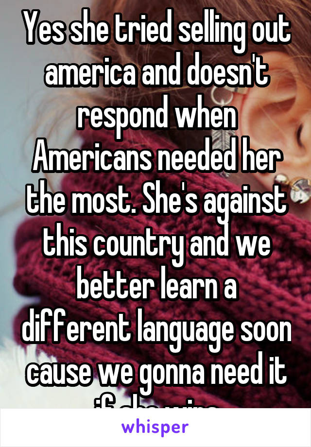 Yes she tried selling out america and doesn't respond when Americans needed her the most. She's against this country and we better learn a different language soon cause we gonna need it if she wins