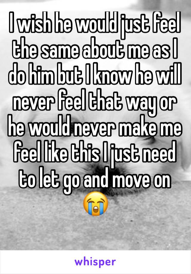 I wish he would just feel the same about me as I do him but I know he will never feel that way or he would never make me feel like this I just need to let go and move on 😭