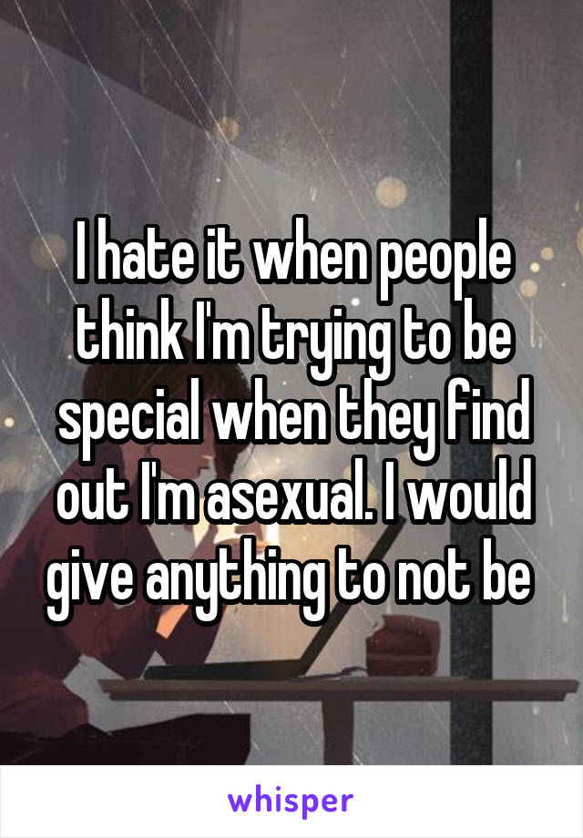 I hate it when people think I'm trying to be special when they find out I'm asexual. I would give anything to not be 