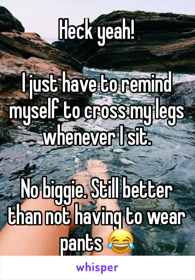 Heck yeah!

I just have to remind myself to cross my legs whenever I sit.

No biggie. Still better than not having to wear pants 😂