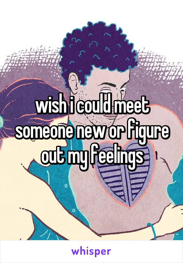 wish i could meet someone new or figure out my feelings