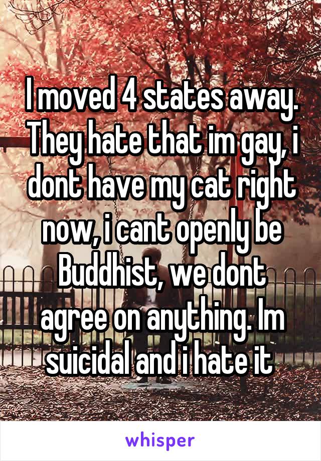 I moved 4 states away. They hate that im gay, i dont have my cat right now, i cant openly be Buddhist, we dont agree on anything. Im suicidal and i hate it 
