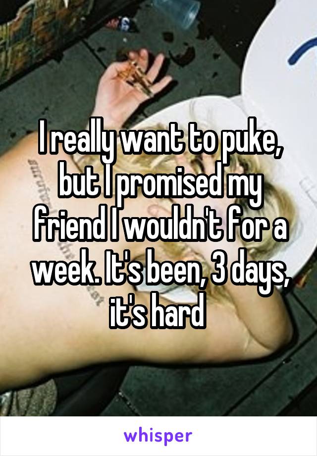 I really want to puke, but I promised my friend I wouldn't for a week. It's been, 3 days, it's hard 