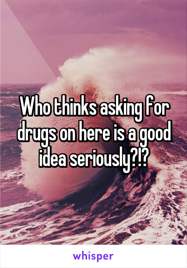 Who thinks asking for drugs on here is a good idea seriously?!?