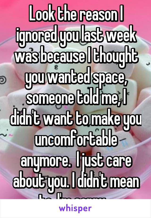 Look the reason I ignored you last week was because I thought you wanted space, someone told me, I didn't want to make you uncomfortable anymore.  I just care about you. I didn't mean to, I'm sorry.  