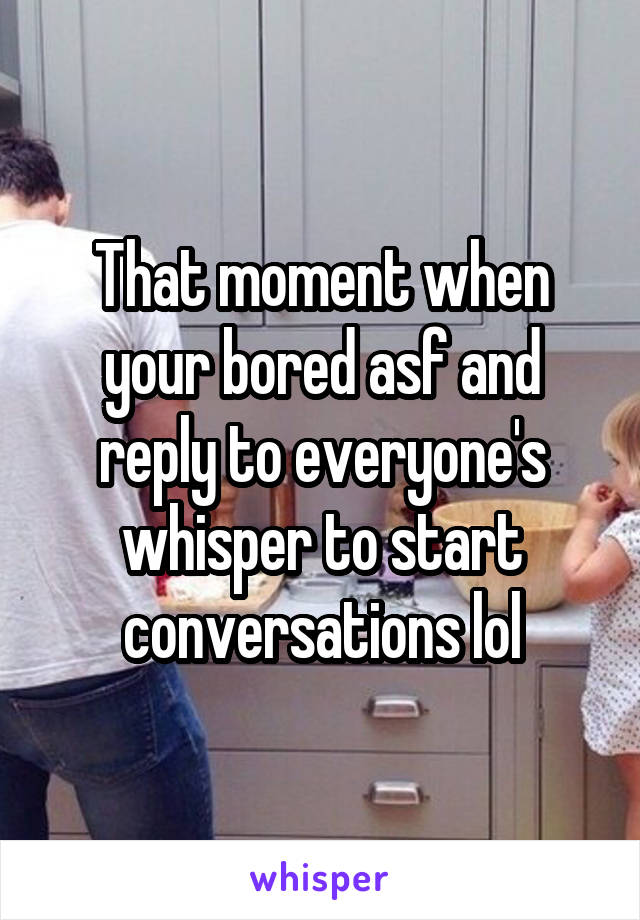 That moment when your bored asf and reply to everyone's whisper to start conversations lol
