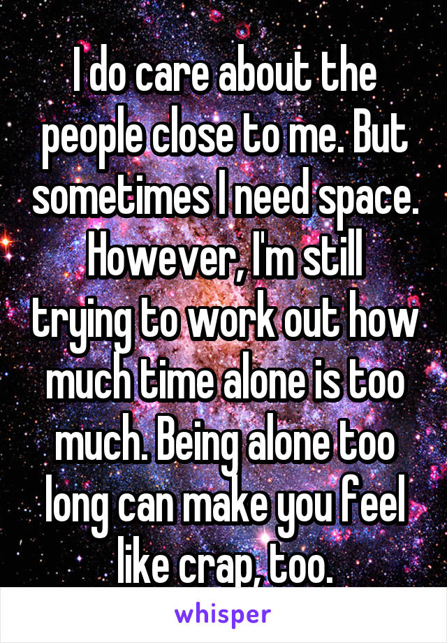 I do care about the people close to me. But sometimes I need space.
However, I'm still trying to work out how much time alone is too much. Being alone too long can make you feel like crap, too.