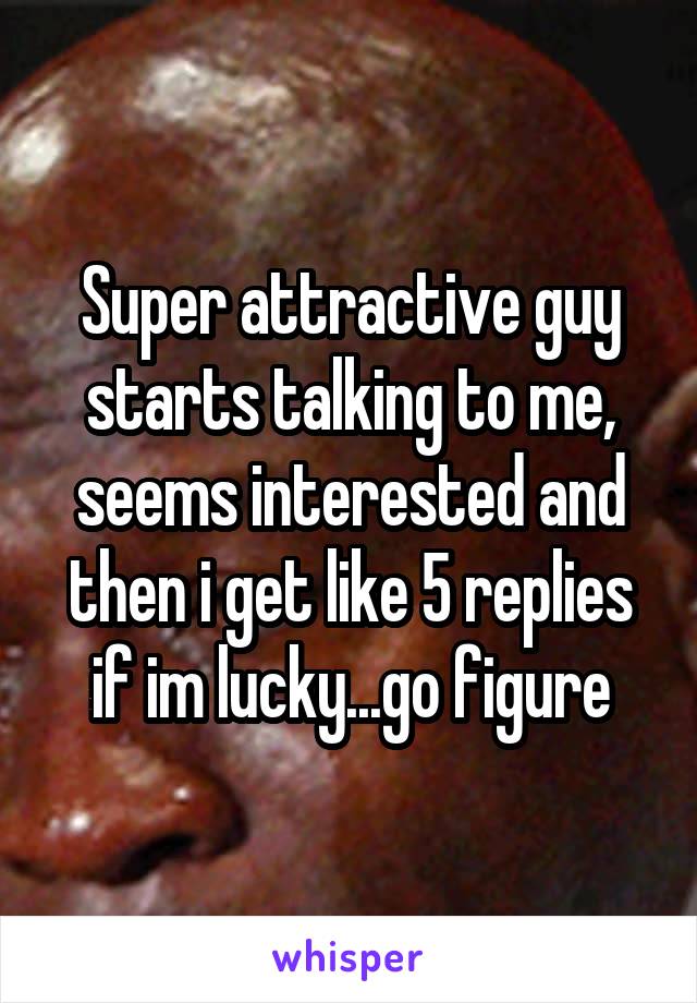 Super attractive guy starts talking to me, seems interested and then i get like 5 replies if im lucky...go figure