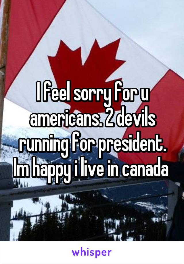 I feel sorry for u americans. 2 devils running for president. Im happy i live in canada 