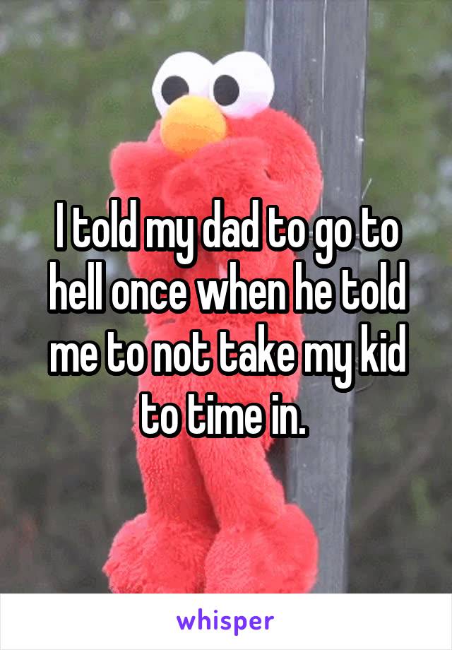 I told my dad to go to hell once when he told me to not take my kid to time in. 