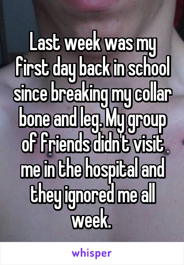 Last week was my first day back in school since breaking my collar bone and leg. My group of friends didn't visit me in the hospital and they ignored me all week. 