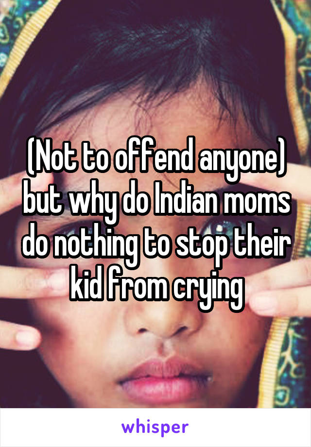 (Not to offend anyone) but why do Indian moms do nothing to stop their kid from crying