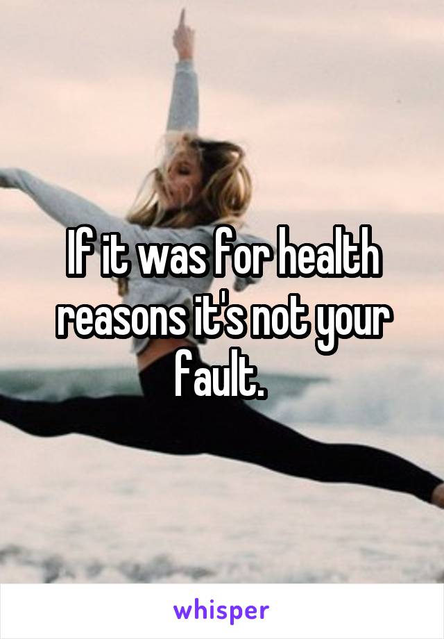 If it was for health reasons it's not your fault. 